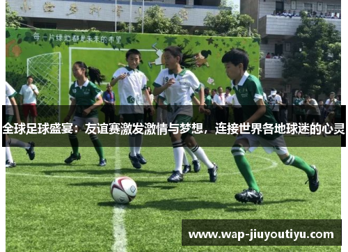 全球足球盛宴:友谊赛激发激情与梦想,连接世界各地球迷的心灵 全球足球盛宴:友谊赛激发激情与梦想,连接世界各地球迷的心灵