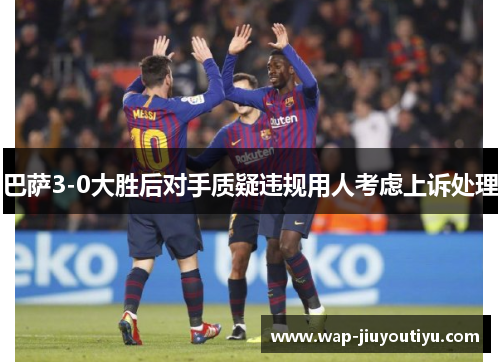 巴萨3-0大胜后对手质疑违规用人考虑上诉处理
