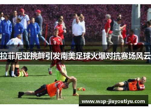 拉菲尼亚挑衅引发南美足球火爆对抗赛场风云