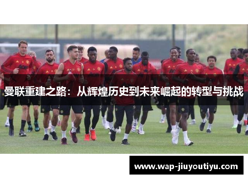 曼联重建之路:从辉煌历史到未来崛起的转型与挑战 曼联重建之路:从辉煌历史到未来崛起的转型与挑战