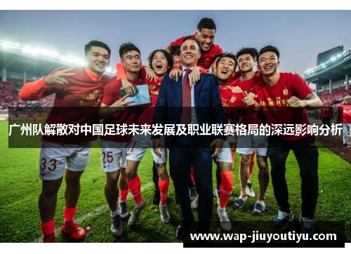 广州队解散对中国足球未来发展及职业联赛格局的深远影响分析