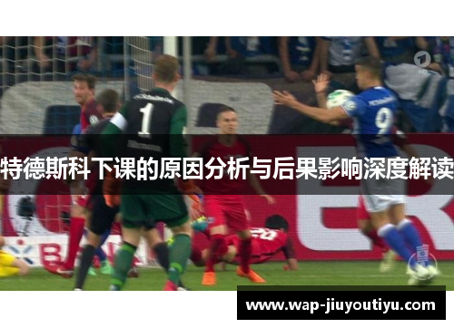 特德斯科下课的原因分析与后果影响深度解读